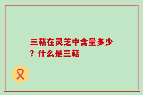 三萜在灵芝中含量多少？什么是三萜