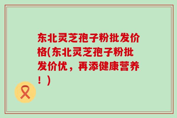 东北灵芝孢子粉批发价格(东北灵芝孢子粉批发价优，再添健康营养！)