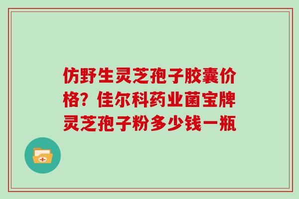 仿野生灵芝孢子胶囊价格？佳尔科药业菌宝牌灵芝孢子粉多少钱一瓶