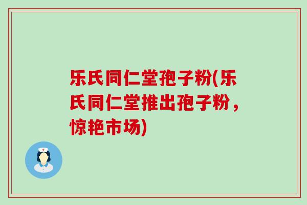 乐氏同仁堂孢子粉(乐氏同仁堂推出孢子粉，惊艳市场)