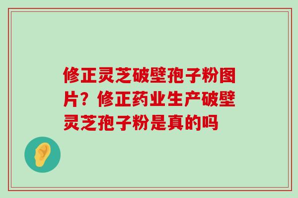 修正灵芝破壁孢子粉图片？修正药业生产破壁灵芝孢子粉是真的吗