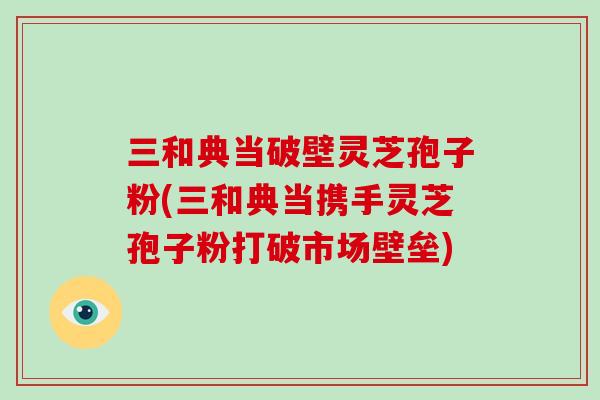 三和典当破壁灵芝孢子粉(三和典当携手灵芝孢子粉打破市场壁垒)