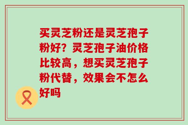 买灵芝粉还是灵芝孢子粉好？灵芝孢子油价格比较高，想买灵芝孢子粉代替，效果会不怎么好吗