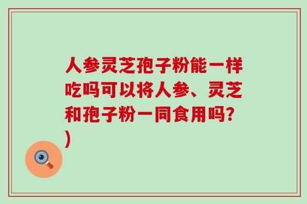 人参灵芝孢子粉能一样吃吗可以将人参、灵芝和孢子粉一同食用吗？)