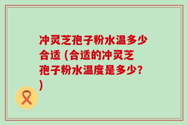 冲灵芝孢子粉水温多少合适 (合适的冲灵芝孢子粉水温度是多少？)