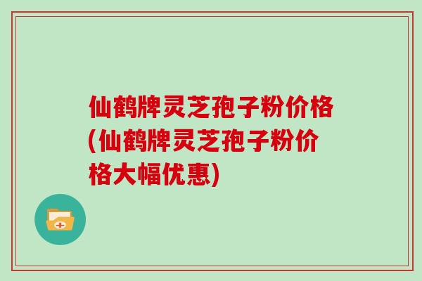 仙鹤牌灵芝孢子粉价格(仙鹤牌灵芝孢子粉价格大幅优惠)