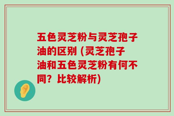 五色灵芝粉与灵芝孢子油的区别 (灵芝孢子油和五色灵芝粉有何不同？比较解析)