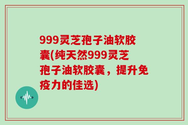 999灵芝孢子油软胶囊(纯天然999灵芝孢子油软胶囊，提升免疫力的佳选)