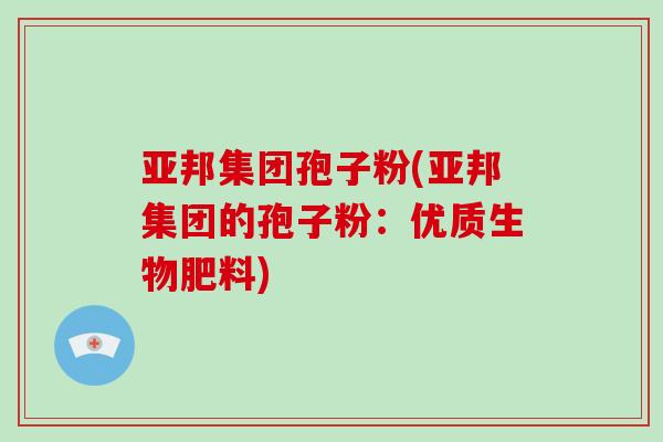 亚邦集团孢子粉(亚邦集团的孢子粉：优质生物肥料)