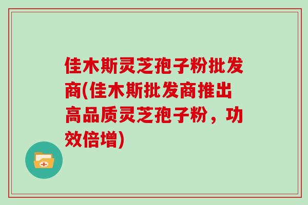 佳木斯灵芝孢子粉批发商(佳木斯批发商推出高品质灵芝孢子粉，功效倍增)