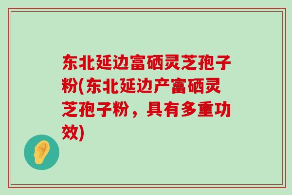 东北延边富硒灵芝孢子粉(东北延边产富硒灵芝孢子粉，具有多重功效)