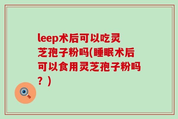 leep术后可以吃灵芝孢子粉吗(术后可以食用灵芝孢子粉吗？)