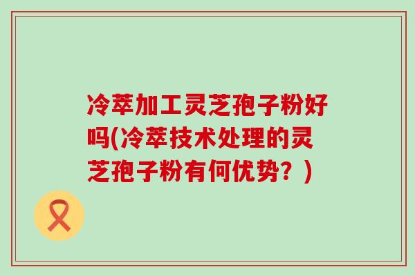 冷萃加工灵芝孢子粉好吗(冷萃技术处理的灵芝孢子粉有何优势？)