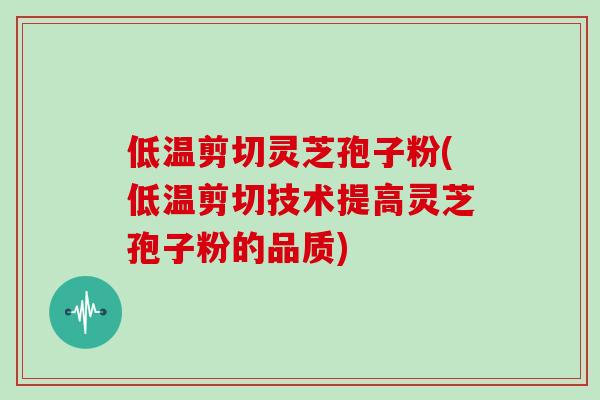 低温剪切灵芝孢子粉(低温剪切技术提高灵芝孢子粉的品质)