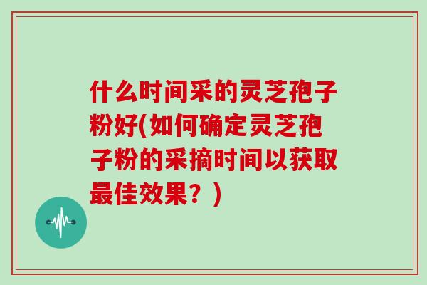 什么时间采的灵芝孢子粉好(如何确定灵芝孢子粉的采摘时间以获取佳效果？)