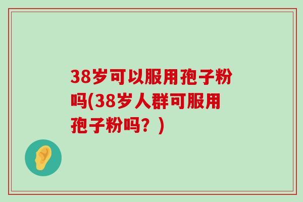 38岁可以服用孢子粉吗(38岁人群可服用孢子粉吗？)