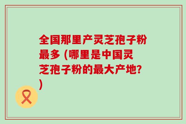 全国那里产灵芝孢子粉多 (哪里是中国灵芝孢子粉的大产地？)