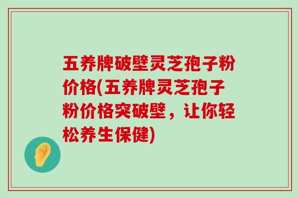 五养牌破壁灵芝孢子粉价格(五养牌灵芝孢子粉价格突破壁，让你轻松养生保健)