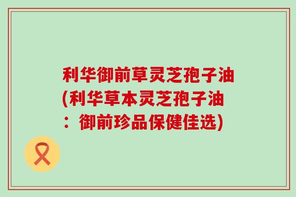 利华御前草灵芝孢子油(利华草本灵芝孢子油：御前珍品保健佳选)