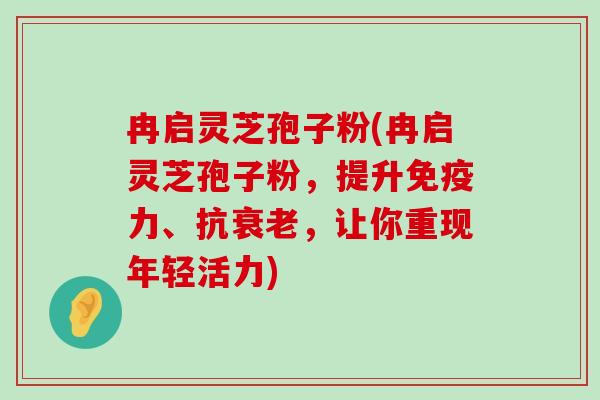 冉启灵芝孢子粉(冉启灵芝孢子粉，提升免疫力、抗，让你重现年轻活力)