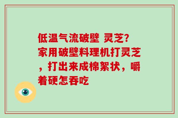 低温气流破壁 灵芝？家用破壁料理机打灵芝，打出来成棉絮状，嚼着硬怎吞吃