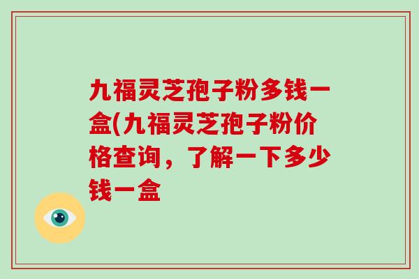 九福灵芝孢子粉多钱一盒(九福灵芝孢子粉价格查询，了解一下多少钱一盒