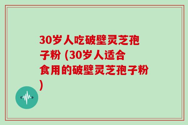 30岁人吃破壁灵芝孢子粉 (30岁人适合食用的破壁灵芝孢子粉)