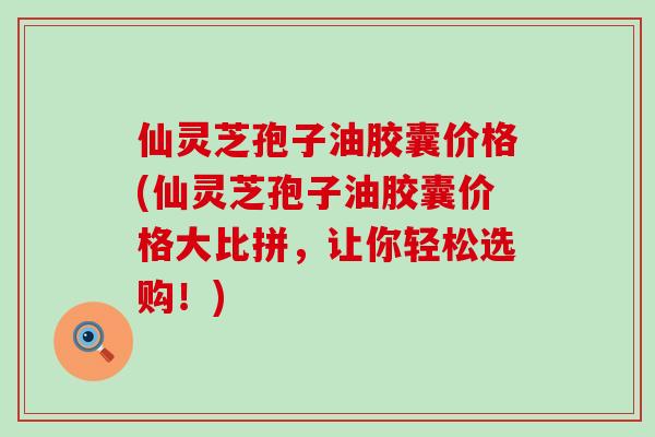 仙灵芝孢子油胶囊价格(仙灵芝孢子油胶囊价格大比拼，让你轻松选购！)