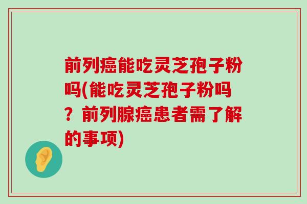 前列能吃灵芝孢子粉吗(能吃灵芝孢子粉吗？前列腺患者需了解的事项)