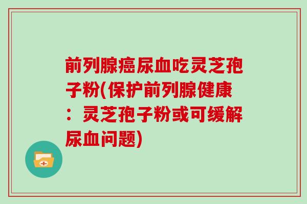 前列腺尿吃灵芝孢子粉(保护前列腺健康：灵芝孢子粉或可缓解尿问题)