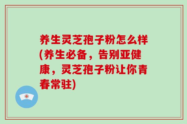 养生灵芝孢子粉怎么样(养生必备，告别，灵芝孢子粉让你青春常驻)