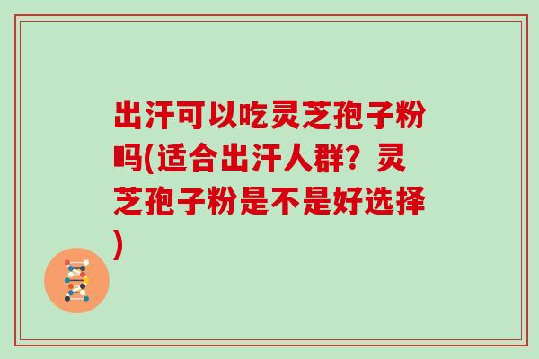 出汗可以吃灵芝孢子粉吗(适合出汗人群？灵芝孢子粉是不是好选择)