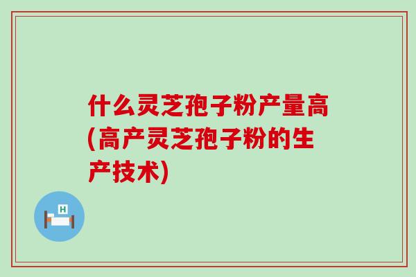 什么灵芝孢子粉产量高(高产灵芝孢子粉的生产技术)