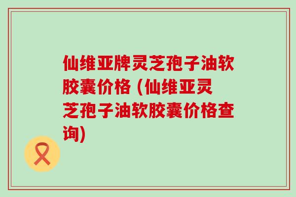 仙维亚牌灵芝孢子油软胶囊价格 (仙维亚灵芝孢子油软胶囊价格查询)