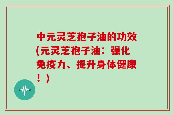 中元灵芝孢子油的功效(元灵芝孢子油：强化免疫力、提升身体健康！)