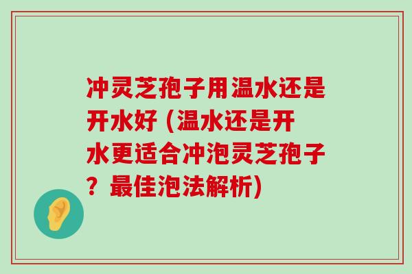 冲灵芝孢子用温水还是开水好 (温水还是开水更适合冲泡灵芝孢子？佳泡法解析)