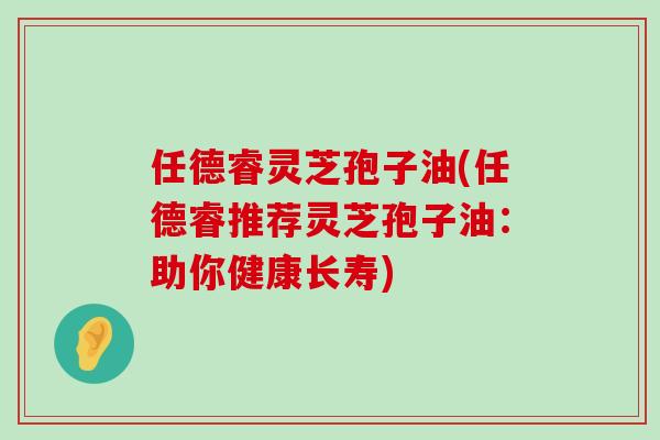 任德睿灵芝孢子油(任德睿推荐灵芝孢子油：助你健康长寿)