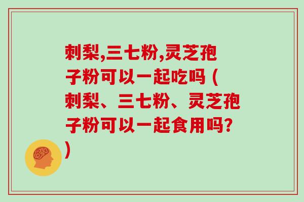 刺梨,三七粉,灵芝孢子粉可以一起吃吗 (刺梨、三七粉、灵芝孢子粉可以一起食用吗？)