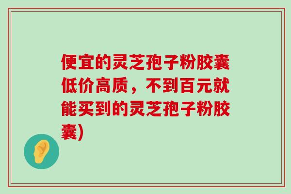 便宜的灵芝孢子粉胶囊低价高质，不到百元就能买到的灵芝孢子粉胶囊)