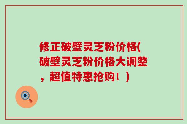 修正破壁灵芝粉价格(破壁灵芝粉价格大调整，超值特惠抢购！)