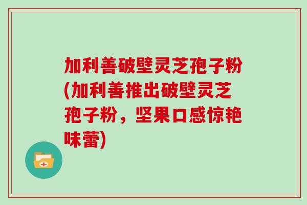 加利善破壁灵芝孢子粉(加利善推出破壁灵芝孢子粉，坚果口感惊艳味蕾)