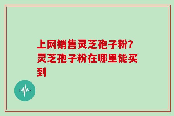 上网销售灵芝孢子粉？灵芝孢子粉在哪里能买到