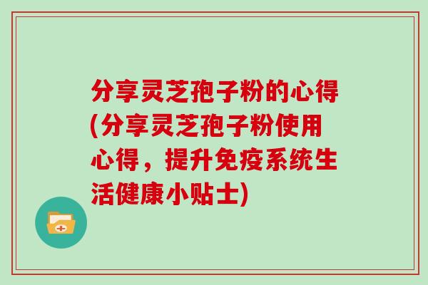 分享灵芝孢子粉的心得(分享灵芝孢子粉使用心得，提升免疫系统生活健康小贴士)