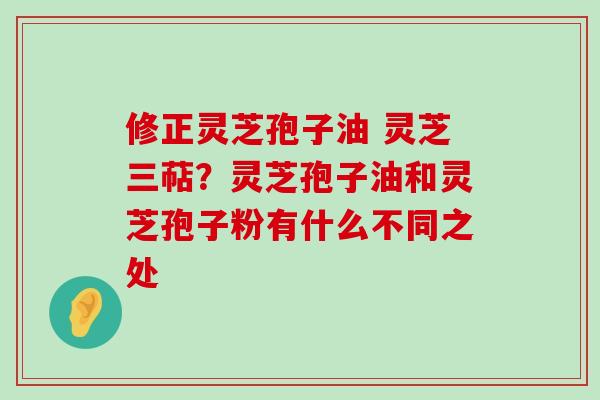 修正灵芝孢子油 灵芝三萜？灵芝孢子油和灵芝孢子粉有什么不同之处