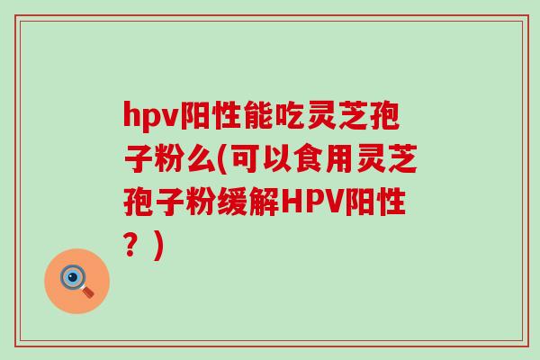 hpv阳性能吃灵芝孢子粉么(可以食用灵芝孢子粉缓解HPV阳性？)