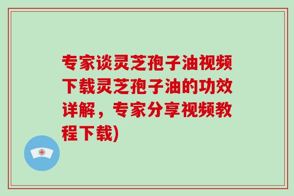 专家谈灵芝孢子油视频下载灵芝孢子油的功效详解，专家分享视频教程下载)