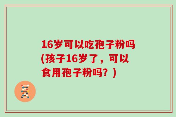 16岁可以吃孢子粉吗(孩子16岁了，可以食用孢子粉吗？)