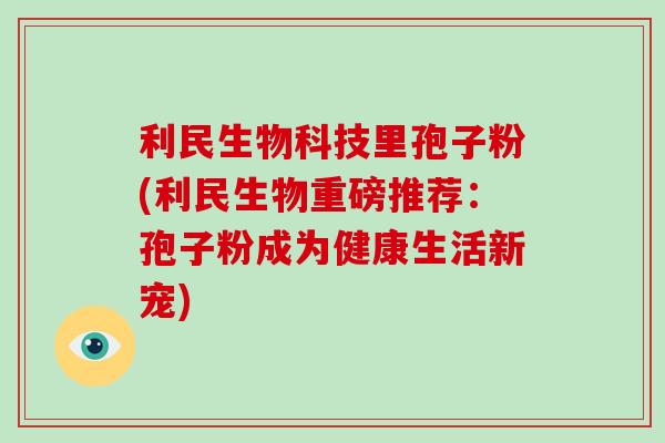 利民生物科技里孢子粉(利民生物重磅推荐：孢子粉成为健康生活新宠)