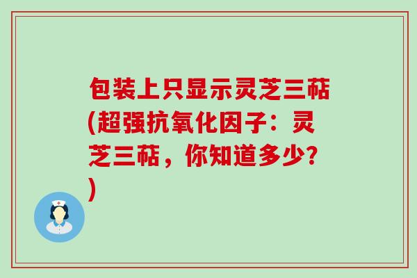 包装上只显示灵芝三萜(超强因子：灵芝三萜，你知道多少？)