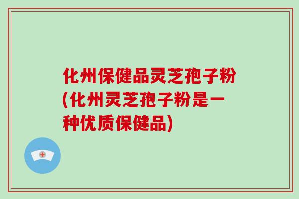 化州保健品灵芝孢子粉(化州灵芝孢子粉是一种优质保健品)